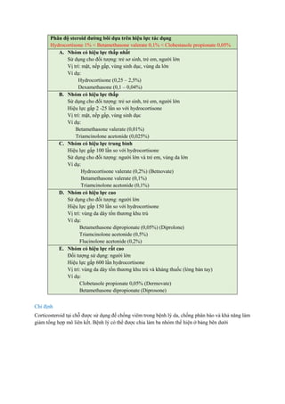 Phân độ steroid đường bôi dựa trên hiệu lực tác dụng
Hydrocortisone 1% < Betamethasone valerate 0,1% < Clobestasole propionate 0,05%
A. Nhóm có hiệu lực thấp nhất
Sử dụng cho đối tượng: trẻ sơ sinh, trẻ em, người lớn
Vị trí: mặt, nếp gấp, vùng sinh dục, vùng da lớn
Ví dụ:
Hydrocortisone (0,25 – 2,5%)
Dexamethasone (0,1 – 0,04%)
B. Nhóm có hiệu lực thấp
Sử dụng cho đối tượng: trẻ sơ sinh, trẻ em, người lớn
Hiệu lực gấp 2 -25 lần so với hydrocortisone
Vị trí: mặt, nếp gấp, vùng sinh dục
Ví dụ:
Betamethasone valerate (0,01%)
Triamcinolone acetonide (0,025%)
C. Nhóm có hiệu lực trung bình
Hiệu lực gấp 100 lần so với hydrocortisone
Sử dụng cho đối tượng: người lớn và trẻ em, vùng da lớn
Ví dụ:
Hydrocortisone valerate (0,2%) (Betnovate)
Betamethasone valerate (0,1%)
Triamcinolone acetonide (0,1%)
D. Nhóm có hiệu lực cao
Sử dụng cho đối tượng: người lớn
Hiệu lực gấp 150 lần so với hydrocortisone
Vị trí: vùng da dày tổn thương khu trú
Ví dụ:
Betamethasone dipropionate (0,05%) (Diprolone)
Triamcinolone acetonide (0,5%)
Flucinolone acetonide (0,2%)
E. Nhóm có hiệu lực rất cao
Đối tượng sử dụng: người lớn
Hiệu lực gấp 600 lần hydrocortisone
Vị trí: vùng da dày tổn thương khu trú và kháng thuốc (lòng bàn tay)
Ví dụ:
Clobetasole propionate 0,05% (Dermovate)
Betamethasone dipropionate (Diprosone)
Chỉ định
Corticosteroid tại chỗ được sử dụng để chống viêm trong bệnh lý da, chống phân bào và khả năng làm
giảm tổng hợp mô liên kết. Bệnh lý có thể được chia làm ba nhóm thể hiện ở bảng bên dưới
 