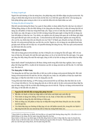 Sử dụng ở người già
Người lớn tuổi thường có làn da mỏng hơn, cho phép tăng mức độ thấm nhập của glucocorticoids. Họ
cũng có nhiều khả năng bị teo da từ trước do lão hóa và có thể liên quan đến tã lót. Cần áp dụng các
biện pháp phòng ngừa tương tự như ở trẻ sơ sinh khi điều trih cho bệnh nhân cao tuổi.
Sử dụng cho phụ nữ mang thai
Hầu hết steroids đường bôi được Cục quản lý thực phẩm và dược phẩm Hoa Kỳ xếp loại vào nhóm C.
Những bằng chứng có sẵn cho thấy không có tác dụng phụ nào đáng chú ý ở phụ nữ mang thai khi sử
dụng các chế phẩm có hiệu lực trung bình hoặc yếu. Nguy cơ trẻ sơ sinh nhẹ cân liên quan đến hiệu
lực thuốc cao, mặc dù nguy cơ này là ít khi sử dụng trong thời gian ngắn và tăng lên khi sử dụng các
loại chế phẩm có hiệu lực cao. Tuy nhiên, các nghiên cứu chỉ mang tính quan sát và đã được ghi nhận
liên quan đến kết quả sinh con nhẹ cân. Corticosteroid tại chỗ chưa được nghiên cứu trong thời kỳ
cho con bú, tuy nhiên dựa trên các khuyến cáo của Viện Y tế Quốc gia, khuyến cáo hạn chế tiếp xúc
lâu dài với corticosteroid hiệu lực cao khi cho con bú. Ngoài ra, chỉ sử dụng các sản phẩm kem hoặc
gel pha nước để hạn chế trẻ tiếp xúc với paraffin khoáng khi đang bú mẹ. Nên lau sạch corticosteroid
tại chỗ trước khi cho con bú.
Liều lượng sử dụng
Tần suất sử dụng glucocorticoid được các bác sĩ khuyến cáo sử dụng hai lần mỗi ngày. Đối với các
loại có hiệu lực rất mạnh, bôi một lần một ngày được coi là có lợi như bôi hai lần một ngày. Các quan
sát cũng cho thấy dùng liều một lần một ngày cũng có thể có lợi khi sử dụng các nhóm hiệu lực thấp
hơn.
Quen thuốc nhanh4
(tachyphylaxis) đã được chứng minh trong điều kiện thực nghiệm, làm co mạch,
phục hồi tổng hợp DNA, và phù nề do histamine sau khi sử dụng steroids tại chỗ lâu dài. Cơ chế hiện
nay vẫn chưa rõ.
Tác dụng phụ và thận trọng
Tác dụng phụ tại chỗ hay toàn thân đều có thể xảy ra khi sử dụng corticosteroid đường bôi. Bôi một
lượng corticosteroid trên bề mặt lớn, bít kín, nồng độ cao, hoặc các chế phẩm có hiệu lực mạnh làm
tăng nguy cơ hấp thu toàn thân và các tác dụng phụ sau đó.
Trong điều kiện bình thường, có 99% lượng corticosteroid bôi tại chỗ được đào thải khỏi da và chỉ
1% có hoạt tính điều trị. Các tác dụng phụ trên da có thể do một tỷ lệ nhỏ corticosteroid được hấp thu
qua da hoặc cũng có thể do sự hiện diện thoáng qua của nó trên da. Tiếp tục sử dụng corticosteroid tại
chỗ cũng có thể dẫn đến sốc phản vệ.
4 Quen thuốc là sự đáp ứng với thuốc yếu hơn hẳn so với người bình thường dùng cùng liều. Liều điều trị trở
thành không có tác dụng, đòi hỏi ngày càng phải tăng liều cao hơn.
Quen thuốc có thể xảy ra tự nhiên ngay từ lần đầu dùng thuốc do thuốc ít được hấp thu, hoặc bị chuyển hóa
nhanh, hoặc cơ thể kém mẫn cảm với thuốc (thường do nguyên nhân di truyền). Thường gặp quen thuốc mắc
phải sau một thời gian dùng thuốc, đòi hỏi phải tăng dần liều.
Nguyên tắc khi bắt đầu sử dụng liệu pháp Steroid
 Bắt đầu với thuốc có hiệu lực thấp nhất có thể kiểm soát bệnh một cách đầy đủ.
 Nên tránh sử dụng trên những vết loét hoặc teo da, hoặc có hiện diện của nhiễm trùng.
 Nên tránh sử dụng lâu dài chất không có hiệu quả.
 Điều trị bằng các chế phẩm có hiệu lực từ thấp đến trung bình được khuyến cáo cho các diện
tích bề mặt lớn.
 Các bệnh đáp ứng cao thường sẽ đáp ứng với các chế phẩm steroid yếu, trong khi các bệnh ít
đáp ứng hơn đòi hỏi các steroid tại chỗ có hiệu lực trung bình hoặc cao.
 