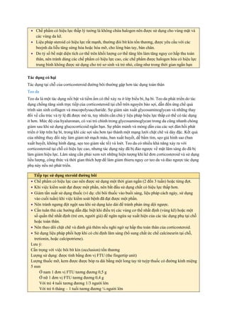 Tác dụng có hại
Tác dụng tại chỗ của corticosteroid đường bôi thường gặp hơn tác dụng toàn thân
Teo da
Teo da là một tác dụng nổi bật và tiềm ẩm có thể xảy ra ở lớp biểu bì, hạ bì. Teo da phát triển do tác
dụng chống tăng sinh trực tiếp của corticosteroid tại chỗ trên nguyên bào sợi, dẫn đến ứng chế quá
trình sản sinh collagen và mucopolysaccharide. Sự giảm sản xuất glycosaminoglycan và những thay
đổi về cấu trúc và tỷ lệ đã được mô tả, tuy nhiên cần chú ý liệu pháp hiệu lực thấp có thể có tác dụng
ít hơn. Mức độ của hyaluronan, có vai trò chính trong glycosaminoglycan trong da cũng nhanh chóng
giảm sau khi sử dụng glucocorticoid ngắn hạn. Sự phân mảnh và mỏng dần của các sợi đàn hồi phát
triển ở lớp trên hạ bì, trong khi các sợi sâu hơn tạo thành một mạng lưới chặt chẽ và dày đặc. Kết quả
của những thay đổi này làm giảm nỡ mạch máu, ban xuất huyết, dễ bầm tím, sẹo giả hình sao (ban
xuất huyết, không hình dạng, sẹo teo giảm sắc tố) và loét. Teo da có nhiều khả năng xảy ra với
corticosteroid tại chỗ có hiệu lực cao, nhưng tác dụng này đã bị đảo ngược về mặt lâm sàng do đã bị
làm giảm hiệu lực. Lâm sàng cần phải xem xét những hiện tượng khi kê đơn corticosteroid và sử dụng
liều lượng, công thức và thời gian thích hợp để làm giảm thieru nguy cơ teo da và đảo ngược tác dụng
phụ này nếu nó phát triển.
 Chế phẩm có hiệu lực thấp lý tưởng là không chứa halogen nên được sử dụng cho vùng mặt và
các vùng da kẽ.
 Liệu pháp steroid có hiệu lực rất mạnh, thường đòi bít kín tổn thương, được yêu cầu với các
beejnh da liễu tăng sừng hóa hoặc hóa mỡ, cho lòng bàn tay, bàn chân.
 Do tỷ số bề mặt diện tích cơ thể trên khối lượng cơ thể tăng lên làm tăng nguy cơ hấp thu toàn
thân, nên tránh dùng các chế phẩm có hiệu lực cao, các chế phẩm được halogen hóa có hiệu lực
trung bình không được sử dụng cho trẻ sơ sinh và trẻ nhỏ, cũng như trong thời gian ngắn hạn
Tiếp tục sử dụng steroid đường bôi
 Chế phẩm có hiệu lực cao nên được sử dụng một thời gian ngắn (2 đến 3 tuần) hoặc từng đợt.
 Khi việc kiểm soát đạt được một phần, nên bắt đầu sử dụng chất có hiệu lực thấp hơn.
 Giảm tần suất sử dụng thuốc (ví dụ: chỉ bôi thuốc vào buổi sáng, liệu pháp cách ngày, sử dụng
vào cuối tuần) khi việc kiểm soát bệnh đã đạt được một phần.
 Nên tránh ngưng đột ngột sau khi sử dụng kéo dài để tránh phản ứng dội ngược.
 Cần tuân thủ các hướng dẫn đặc biệt khi điều trị các vùng cơ thể nhất định (vùng kẽ) hoặc một
số quần thể nhất định (trẻ em, người già) để ngăn ngừa sự xuất hiện của các tác dụng phụ tại chỗ
hoặc toàn thân.
 Nên theo dõi chặt chẽ và đánh giá thêm nếu nghi ngờ sự hấp thu toàn thân của corticosteroid.
 Sử dụng liệu pháp phối hợp khi có chỉ định lâm sàng (bổ sung chất ức chế calcineurin tại chỗ,
tretionin, hoặc calcipotriene).
Lưu ý:
Cẩn trọng với việc bôi bít kín (occlusion) tổn thương
Lượng sử dụng: được tính bằng đơn vị FTU (the fingertip unit)
Lượng thuốc mỡ, kem được được bóp ra dài bằng một long tay từ tuýp thuốc có đường kính miệng
5 mm
Ở nam 1 đơn vị FTU tương đương 0,5 g
Ở nữ 1 đơn vị FTU tương đương 0,4 g
Với trẻ 4 tuổi tương đương 1/3 người lớn
Với trẻ 6 tháng – 1 tuổi tương đương ¼ người lớn
 