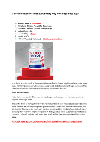 Glucofreeze Review - The Revolutionary Way to Manage Blood Sugar
 Product Name — Glucofreeze
 Structure – Natural Product for Blood Sugar
 Benefits – Ultimate Solution for Blood Sugar
 Aftereffects — NA
 Accessibility — Online
 Rating — 5/5
 Official Website (Sale Is Live) ⤖ Click Here to Order Now
In order to serve the needs of those with diabetes and other chronic conditions where regular blood
sugar monitoring is necessary, GlucoFreeze was created. Diabetes patients struggle to monitor their
blood sugar levels because they can't check them anytime they want to.
What Is GlucoFreeze?
Natural elements found in GlucoFreeze, a blood sugar health supplement, have been shown to
regulate blood sugar levels.
Those who desire to manage their diabetes naturally and reach their health objectives are becoming
more common. Yet, accomplishing these goals frequently calls for a lot of effort, commitment, and
persistence. This may be too much work for some people, and they need a solution that will make
achieving their objectives simpler and quicker. A dietary product called Glucofreeze claims to assist
consumers naturally maintain their blood sugar levels without having any negative effects on the
body.
>>>Click Here To Get GlucoFreeze Offers Today Visit Official Website<<<
 