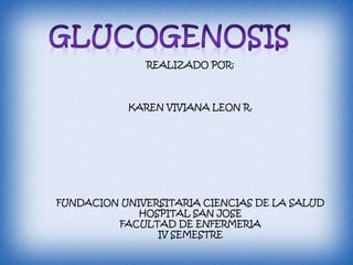 GLUCOGENOSIS REALIZADO POR:  KAREN VIVIANA LEON R. FUNDACION UNIVERSITARIA CIENCIAS DE LA SALUD HOSPITAL SAN JOSE FACULTAD DE ENFERMERIA  IV SEMESTRE  