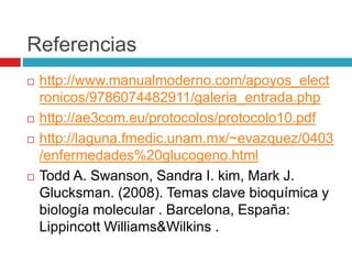 Referencias
 http://www.manualmoderno.com/apoyos_elect
ronicos/9786074482911/galeria_entrada.php
 http://ae3com.eu/protocolos/protocolo10.pdf
 http://laguna.fmedic.unam.mx/~evazquez/0403
/enfermedades%20glucogeno.html
 Todd A. Swanson, Sandra I. kim, Mark J.
Glucksman. (2008). Temas clave bioquímica y
biología molecular . Barcelona, España:
Lippincott Williams&Wilkins .
 