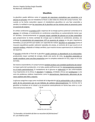Alumno: Angeles Garibay Sergio Oswaldo
No Matrícula: 2010510214
“La honradez y la hombría de bien no necesitan de felicitaciones”
Dr. Luis Federico Leloir
Glucólisis.
La glucólisis puede definirse como el conjunto de reacciones enzimáticas que convierten a la
glucosa en piruvato; esta vía metabólica la llevan a cabo todas las células del cuerpo humano. Aún
cuando se ha hecho costumbre separar el metabolismo glucolítico en una fase anaerobia y
aerobia, la realidad es que las reacciones de la glucólisis son las mismas tanto en presencia como
en ausencia de oxigeno.
En ambas condiciones se produce ATP a expensas de la energía química potencial contenida en la
glucosa; sin embargo, el rendimiento en condiciones anaeróbicas es sustancialmente menor que
en aerobios. Consecuentemente se consume mayor cantidad de glucosa en la fase anaeróbica
para proporcionar la misma cantidad de energía que la obtenida en condiciones aerobias; sin
embargo la característica de proporcionar ATP en ausencia de oxígeno es de gran importancia
biomédica, ya que permite que tejidos con capacidad de realizar glucólisis en anaerobios (como el
musculo esquelético) pueden sobrevivir episodios de anoxia, al contrario de lo que ocurre en el
musculo cardiaco, adaptado al trabajo aeróbico, que muestra escasa supervivencia en condiciones
de isquemia.
El piruvato producido al final de la glucólisis puede continuar su degradación en la mitocondria,
produciendo mayor cantidad de energía; desde este punto de vista, la glucólisis anaerobia se
puede considerar como una fase preparativa para la completa oxidación en CO2 y agua en el ciclo
de Krebs.
De manera sorprendente, el cuerpo humano también produce una cantidad significativa de etanol.
La mayor parte de la producción, si no toda, puede justificarse por los microorganismos presentes
en el tracto gastrointestinal. El metabolismo de la glucosa es defectuoso en dos enfermedades
muy importantes en la clínica, la obesidad y la diabetes, entidades clínicas que predisponen a una
serie de problemas médicos importantes como la aterosclerosis, hipertensión, afecciones de los
vasos capilares del riñón y ceguera.
La glucosa sanguínea surge como resultado de la degradación de los polisacáridos o de su síntesis a
partir de los precursores que no son hidratos de carbono (gluconeogénesis); las enzimas de la
glucólisis se localizan en el citosol y se encuentran eventualmente en forma laxa entre sí o con
otras estructuras celulares.
 