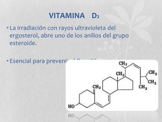 VITAMINA D2
• La irradiación con rayos ultravioleta del
  ergosterol, abre uno de los anillos del grupo
  esteroide.

• Esencial para prevenir el Raquitismo
 