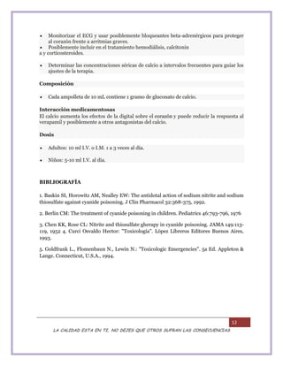 12
LA CALIDAD ESTA EN TI, NO DEJES QUE OTROS SUFRAN LAS CONSECUENCIAS
 Monitorizar el ECG y usar posiblemente bloqueantes beta-adrenérgicos para proteger
al corazón frente a arritmias graves.
 Posiblemente incluir en el tratamiento hemodiálisis, calcitonin
a y corticosteroides.
 Determinar las concentraciones séricas de calcio a intervalos frecuentes para guiar los
ajustes de la terapia.
Composición
 Cada ampolleta de 10 mL contiene 1 gramo de gluconato de calcio.
Interacción medicamentosas
El calcio aumenta los efectos de la digital sobre el corazón y puede reducir la respuesta al
verapamil y posiblemente a otros antagonistas del calcio.
Dosis
 Adultos: 10 ml I.V. o I.M. 1 a 3 veces al día.
 Niños: 5-10 ml I.V. al día.
BIBLIOGRAFÍA
1. Baskin SI, Horowitz AM, Nealley EW: The antidotal action of sodium nitrite and sodium
thiosulfate against cyanide poisoning. J Clin Pharmacol 32:368-375, 1992.
2. Berlin CM: The treatment of cyanide poisoning in children. Pediatrics 46:793-796, 1976
3. Chen KK, Rose CL: Nitrite and thiosulfate gherapy in cyanide poisoning. JAMA 149:113-
119, 1952 4. Curci Osvaldo Hector: "Toxicología". López Libreros Editores Buenos Aires,
1993.
5. Goldfrank L., Flomenbaun N., Lewin N.: "Toxicologic Emergencies". 5a Ed. Appleton &
Lange. Connecticut, U.S.A., 1994.
 