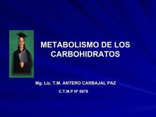 METABOLISMO DE LOS CARBOHIDRATOS Mg. Lic. T.M. ANTERO CARBAJAL PAZ C.T.M.P Nº 6878 
