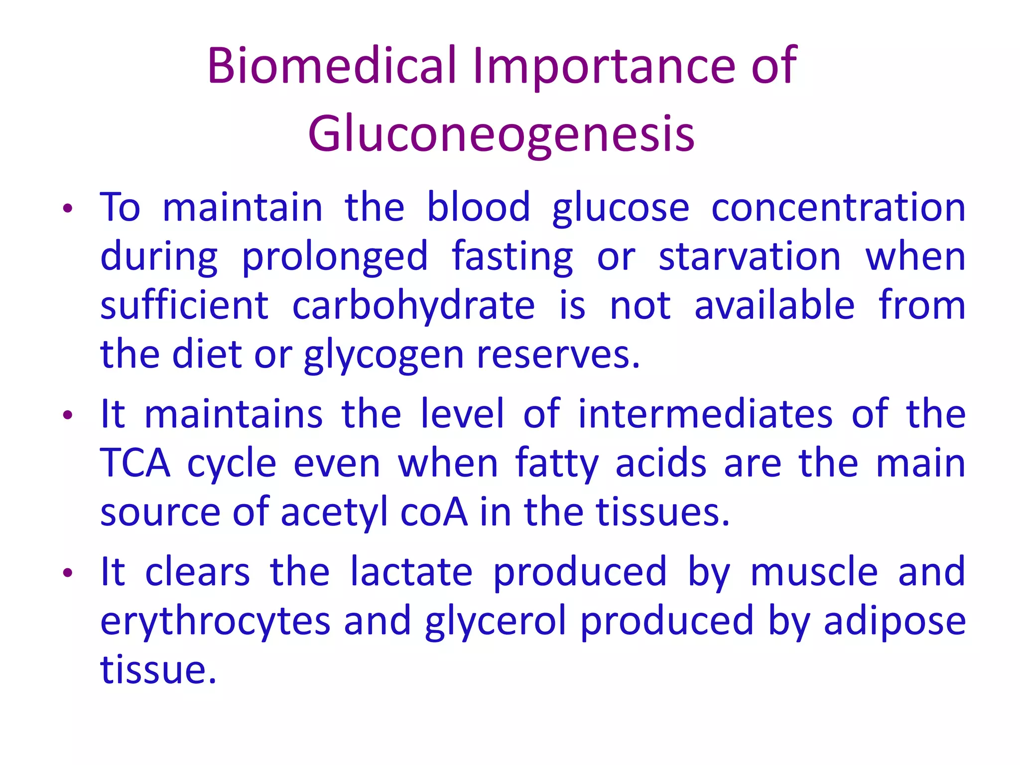 Biomedical Importance of
Gluconeogenesis
• To maintain the blood glucose concentration
during prolonged fasting or starvation when
sufficient carbohydrate is not available from
the diet or glycogen reserves.
• It maintains the level of intermediates of the
TCA cycle even when fatty acids are the main
source of acetyl coA in the tissues.
• It clears the lactate produced by muscle and
erythrocytes and glycerol produced by adipose
tissue.
 