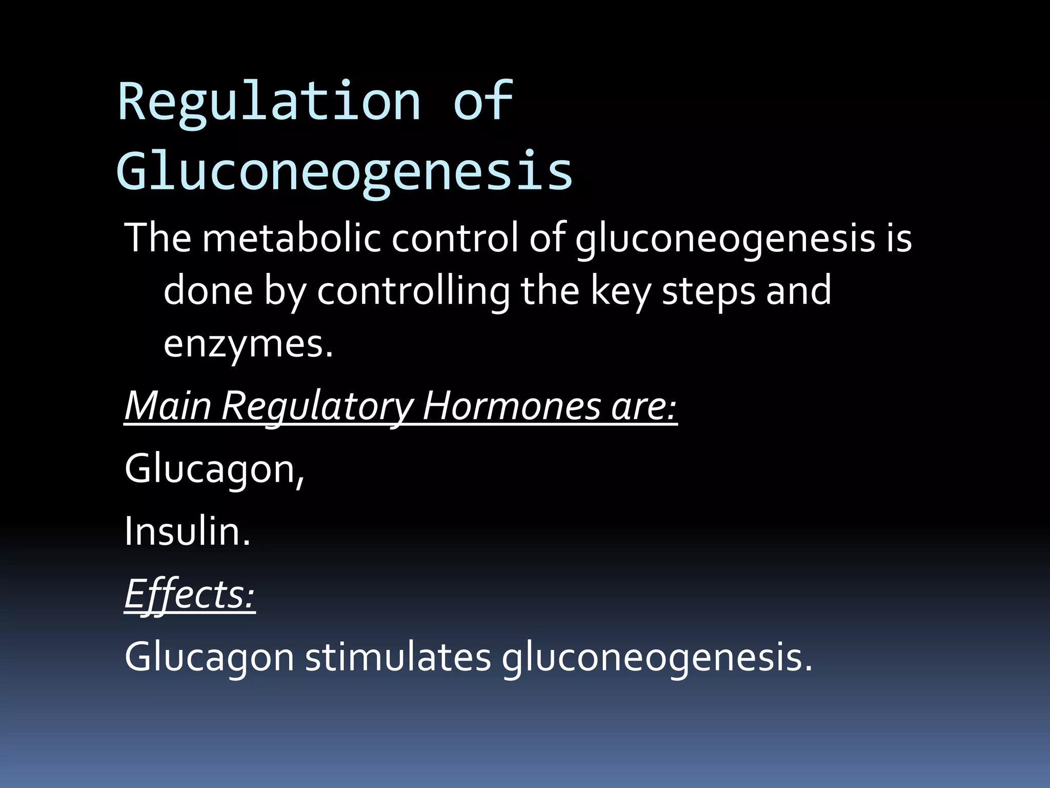 Regulation of
Gluconeogenesis
The metabolic control of gluconeogenesis is
done by controlling the key steps and
enzymes.
Main Regulatory Hormones are:
Glucagon,
Insulin.
Effects:
Glucagon stimulates gluconeogenesis.
 