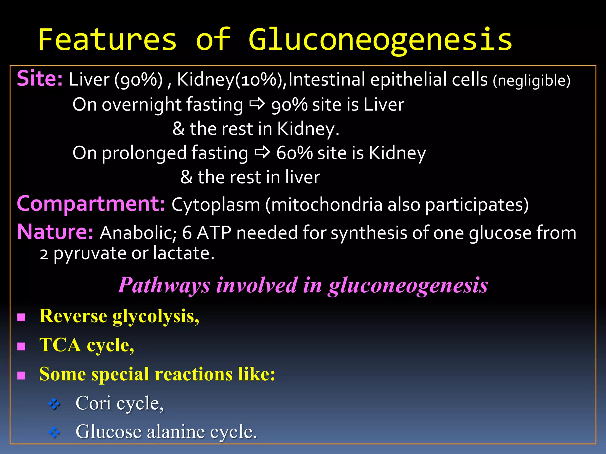 Features of Gluconeogenesis
Site: Liver (90%) , Kidney(10%),Intestinal epithelial cells (negligible)
On overnight fasting  90% site is Liver
& the rest in Kidney.
On prolonged fasting  60% site is Kidney
& the rest in liver
Compartment: Cytoplasm (mitochondria also participates)
Nature: Anabolic; 6 ATP needed for synthesis of one glucose from
2 pyruvate or lactate.
Pathways involved in gluconeogenesis
 Reverse glycolysis,
 TCA cycle,
 Some special reactions like:
 Cori cycle,
 Glucose alanine cycle.
 