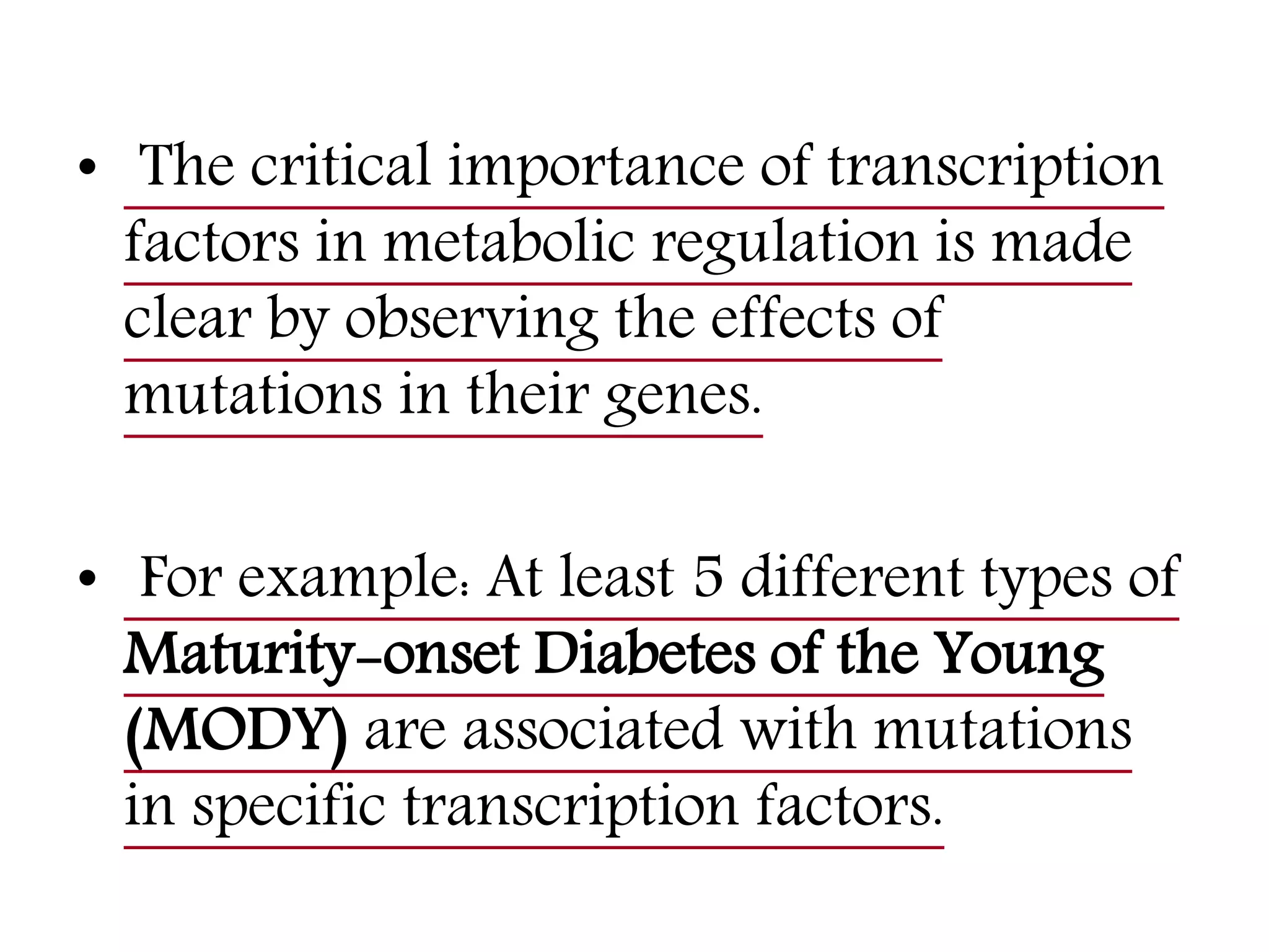 • The critical importance of transcription
factors in metabolic regulation is made
clear by observing the effects of
mutations in their genes.
• For example: At least 5 different types of
Maturity-onset Diabetes of the Young
(MODY) are associated with mutations
in specific transcription factors.
 
