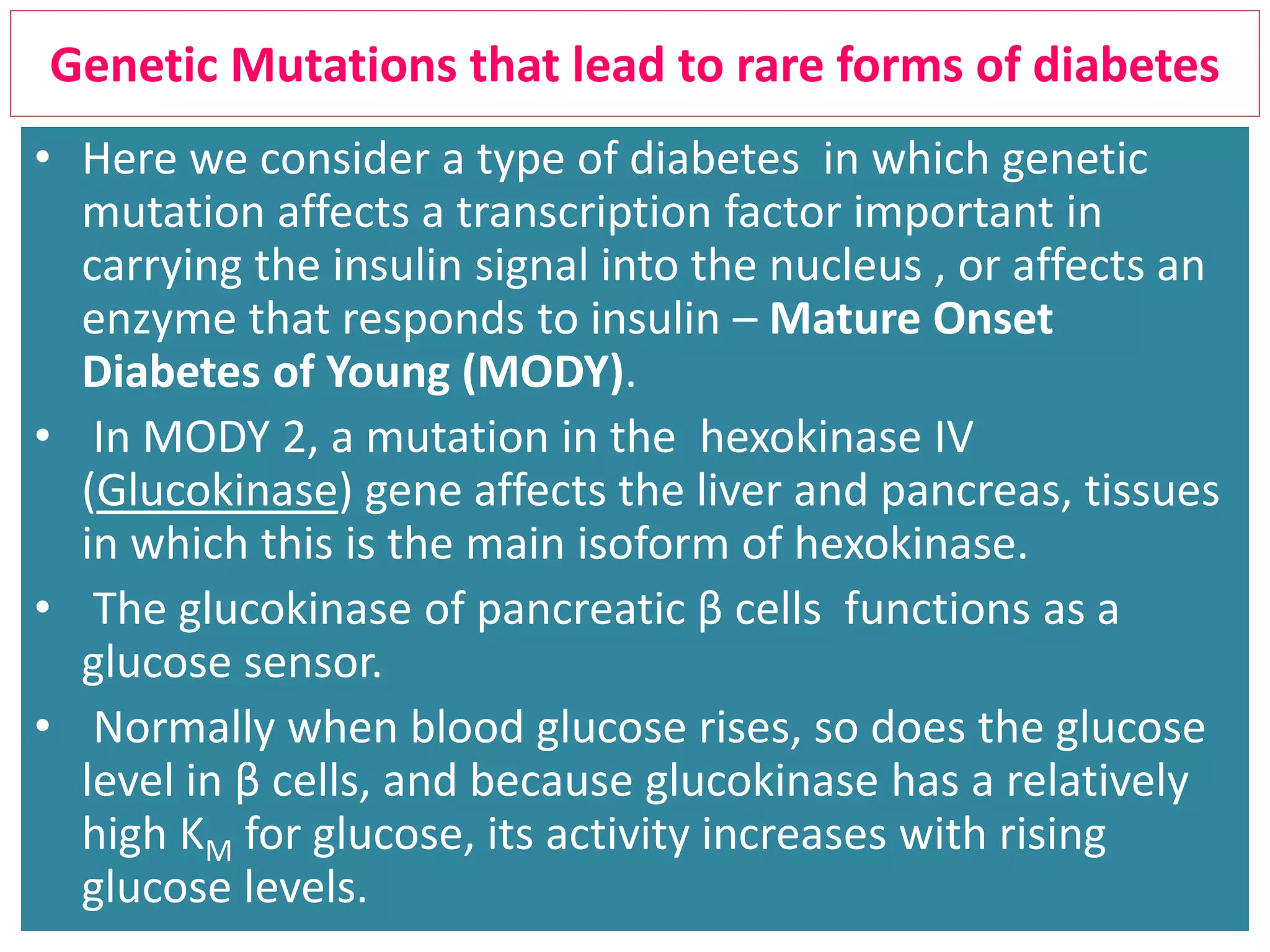 Genetic Mutations that lead to rare forms of diabetes
• Here we consider a type of diabetes in which genetic
mutation affects a transcription factor important in
carrying the insulin signal into the nucleus , or affects an
enzyme that responds to insulin – Mature Onset
Diabetes of Young (MODY).
• In MODY 2, a mutation in the hexokinase IV
(Glucokinase) gene affects the liver and pancreas, tissues
in which this is the main isoform of hexokinase.
• The glucokinase of pancreatic β cells functions as a
glucose sensor.
• Normally when blood glucose rises, so does the glucose
level in β cells, and because glucokinase has a relatively
high KM for glucose, its activity increases with rising
glucose levels.
 