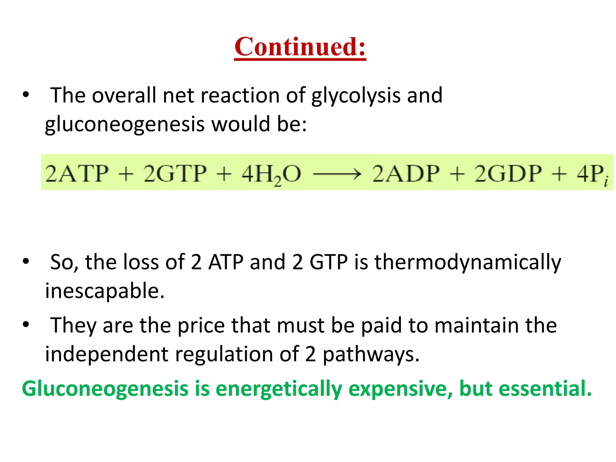 • The overall net reaction of glycolysis and
gluconeogenesis would be:
• So, the loss of 2 ATP and 2 GTP is thermodynamically
inescapable.
• They are the price that must be paid to maintain the
independent regulation of 2 pathways.
Gluconeogenesis is energetically expensive, but essential.
Continued:
 