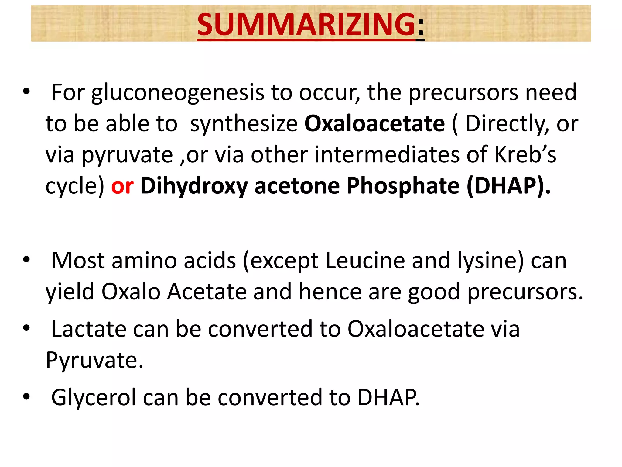 • For gluconeogenesis to occur, the precursors need
to be able to synthesize Oxaloacetate ( Directly, or
via pyruvate ,or via other intermediates of Kreb’s
cycle) or Dihydroxy acetone Phosphate (DHAP).
• Most amino acids (except Leucine and lysine) can
yield Oxalo Acetate and hence are good precursors.
• Lactate can be converted to Oxaloacetate via
Pyruvate.
• Glycerol can be converted to DHAP.
SUMMARIZING:
 