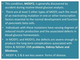 • This condition, MODY2, is generally discovered by
accident during routine blood glucose analysis.
• There are at least 5 other types of MODY, each the result
of an inactivating mutation in one or other transcription
factors essential to the normal development and function
of pancreatic beta cells.
• Individuals with these mutations have varying degrees of
reduced insulin production and the associated defects in
blood glucose homeostasis.
• In MODY1 and MODY3, the defects are severe enough to
produce the long term complications associated with
IDDm & NIDDM :CVS problems, Kidney failure and
Blindness.
• MODY 4, 5 & 6 are less severe forms of disease.
 
