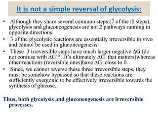 It is not a simple reversal of glycolysis:
• Although they share several common steps (7 of the10 steps),
glycolysis and gluconeogenesis are not 2 pathways running in
opposite directions.
• 3 of the glycolytic reactions are essentially irreversible in vivo
and cannot be used in gluconeogenesis.
• These 3 irreversible steps have much larger negative ∆G (do
not confuse with ∆G’0 ..It’s ultimately ∆G that matters)whereas
other reactions (reversible ones)have ∆G close to 0.
• Since, we cannot reverse these three irreversible steps, they
must be somehow bypassed so that these reactions are
sufficiently exergonic to be effectively irreversible towards the
synthesis of glucose.
Thus, both glycolysis and gluconeogenesis are irreversible
processes.
 