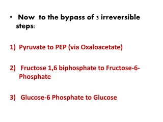 • Now to the bypass of 3 irreversible
steps:
1) Pyruvate to PEP (via Oxaloacetate)
2) Fructose 1,6 biphosphate to Fructose-6-
Phosphate
3) Glucose-6 Phosphate to Glucose
 