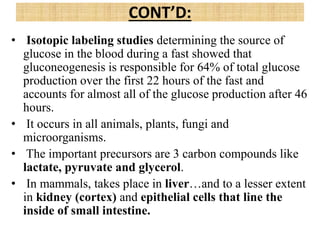 • Isotopic labeling studies determining the source of
glucose in the blood during a fast showed that
gluconeogenesis is responsible for 64% of total glucose
production over the first 22 hours of the fast and
accounts for almost all of the glucose production after 46
hours.
• It occurs in all animals, plants, fungi and
microorganisms.
• The important precursors are 3 carbon compounds like
lactate, pyruvate and glycerol.
• In mammals, takes place in liver…and to a lesser extent
in kidney (cortex) and epithelial cells that line the
inside of small intestine.
CONT’D:
 