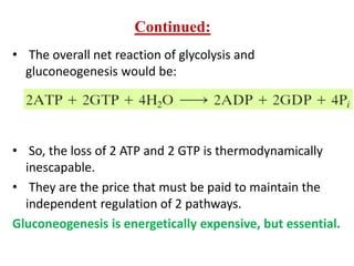 • The overall net reaction of glycolysis and
gluconeogenesis would be:
• So, the loss of 2 ATP and 2 GTP is thermodynamically
inescapable.
• They are the price that must be paid to maintain the
independent regulation of 2 pathways.
Gluconeogenesis is energetically expensive, but essential.
Continued:
 