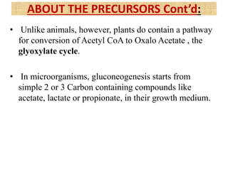 • Unlike animals, however, plants do contain a pathway
for conversion of Acetyl CoA to Oxalo Acetate , the
glyoxylate cycle.
• In microorganisms, gluconeogenesis starts from
simple 2 or 3 Carbon containing compounds like
acetate, lactate or propionate, in their growth medium.
ABOUT THE PRECURSORS Cont’d:
 