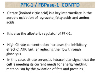 • Citrate (ionized citric acid) is a key intermediate in the
aerobic oxidation of pyruvate, fatty acids and amino
acids.
• It is also the allosteric regulator of PFK-1.
• High Citrate concentration increases the inhibitory
effect of ATP, further reducing the flow through
glycolysis.
• In this case, citrate serves as intracellular signal that the
cell is meeting its current needs for energy yielding
metabolism by the oxidation of fats and proteins.
PFK-1 / FBPase-1 CONT’D
 