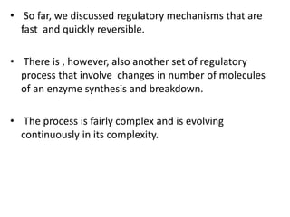 • So far, we discussed regulatory mechanisms that are
fast and quickly reversible.
• There is , however, also another set of regulatory
process that involve changes in number of molecules
of an enzyme synthesis and breakdown.
• The process is fairly complex and is evolving
continuously in its complexity.
 