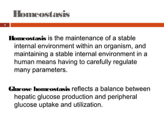 Homeostasis 
1
Homeostasis is the maintenance of a stable
internal environment within an organism, and
maintaining a stable internal environment in a
human means having to carefully regulate
many parameters.
Glucose homeostasis reflects a balance between
hepatic glucose production and peripheral
glucose uptake and utilization.
 