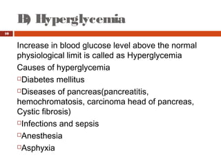 B) Hyperglycemia
10
Increase in blood glucose level above the normal
physiological limit is called as Hyperglycemia
Causes of hyperglycemia
Diabetes mellitus
Diseases of pancreas(pancreatitis,
hemochromatosis, carcinoma head of pancreas,
Cystic fibrosis)
Infections and sepsis
Anesthesia
Asphyxia
 