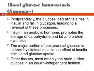 Blood glucose homeostasis
(Summary)12
 Postprandially, the glucose load elicits a rise in
insulin and fall in glucagon, leading to a
reversal of these processes.
 Insulin, an anabolic hormone, promotes the
storage of carbohydrate and fat and protein
synthesis.
 The major portion of postprandial glucose is
utilized by skeletal muscle, an effect of insulin-
stimulated glucose uptake.
 Other tissues, most notably the brain, utilize
glucose in an insulin-independent fashion.
 