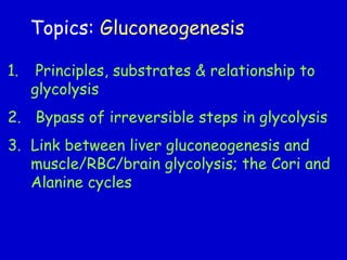 Topics: Gluconeogenesis
1. Principles, substrates & relationship to
glycolysis
2. Bypass of irreversible steps in glycolysis
3. Link between liver gluconeogenesis and
muscle/RBC/brain glycolysis; the Cori and
Alanine cycles
 