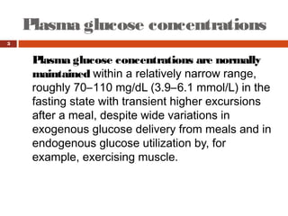 Plasma glucose concentrations
3
Plasma glucose concentrations are normally
maintained within a relatively narrow range,
roughly 70–110 mg/dL (3.9–6.1 mmol/L) in the
fasting state with transient higher excursions
after a meal, despite wide variations in
exogenous glucose delivery from meals and in
endogenous glucose utilization by, for
example, exercising muscle.
 