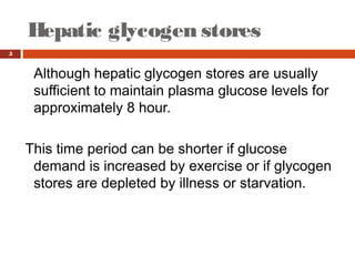 Hepatic glycogen stores
5
Although hepatic glycogen stores are usually
sufficient to maintain plasma glucose levels for
approximately 8 hour.
This time period can be shorter if glucose
demand is increased by exercise or if glycogen
stores are depleted by illness or starvation.
 
