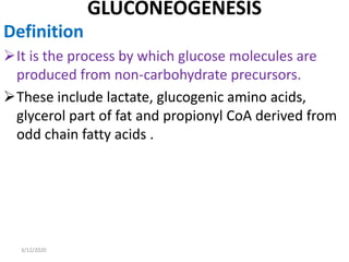 GLUCONEOGENESIS
Definition
It is the process by which glucose molecules are
produced from non-carbohydrate precursors.
These include lactate, glucogenic amino acids,
glycerol part of fat and propionyl CoA derived from
odd chain fatty acids .
3/12/2020
 