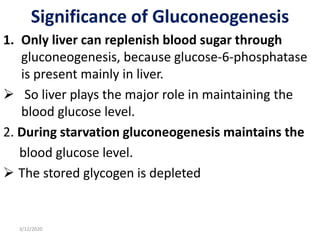 Significance of Gluconeogenesis
1. Only liver can replenish blood sugar through
gluconeogenesis, because glucose-6-phosphatase
is present mainly in liver.
 So liver plays the major role in maintaining the
blood glucose level.
2. During starvation gluconeogenesis maintains the
blood glucose level.
 The stored glycogen is depleted
3/12/2020
 