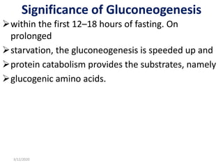 Significance of Gluconeogenesis
within the first 12–18 hours of fasting. On
prolonged
starvation, the gluconeogenesis is speeded up and
protein catabolism provides the substrates, namely
glucogenic amino acids.
3/12/2020
 