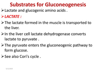 Substrates for Gluconeogenesis
Lactate and glucogenic amino acids .
LACTATE :
The lactate formed in the muscle is transported to
the liver.
In the liver cell lactate dehydrogenase converts
lactate to pyruvate .
The pyruvate enters the gluconeogenic pathway to
form glucose.
See also Cori's cycle .
3/12/2020
 