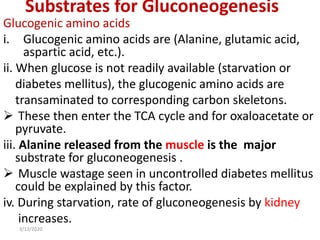 Substrates for Gluconeogenesis
Glucogenic amino acids
i. Glucogenic amino acids are (Alanine, glutamic acid,
aspartic acid, etc.).
ii. When glucose is not readily available (starvation or
diabetes mellitus), the glucogenic amino acids are
transaminated to corresponding carbon skeletons.
 These then enter the TCA cycle and for oxaloacetate or
pyruvate.
iii. Alanine released from the muscle is the major
substrate for gluconeogenesis .
 Muscle wastage seen in uncontrolled diabetes mellitus
could be explained by this factor.
iv. During starvation, rate of gluconeogenesis by kidney
increases.
3/12/2020
 