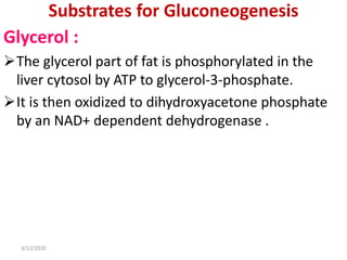 Substrates for Gluconeogenesis
Glycerol :
The glycerol part of fat is phosphorylated in the
liver cytosol by ATP to glycerol-3-phosphate.
It is then oxidized to dihydroxyacetone phosphate
by an NAD+ dependent dehydrogenase .
3/12/2020
 