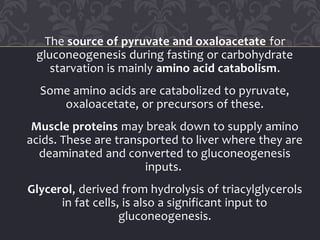 The source of pyruvate and oxaloacetate for
gluconeogenesis during fasting or carbohydrate
starvation is mainly amino acid catabolism.
Some amino acids are catabolized to pyruvate,
oxaloacetate, or precursors of these.
Muscle proteins may break down to supply amino
acids. These are transported to liver where they are
deaminated and converted to gluconeogenesis
inputs.
Glycerol, derived from hydrolysis of triacylglycerols
in fat cells, is also a significant input to
gluconeogenesis.
 