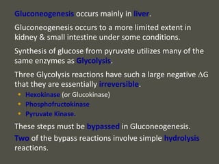 Gluconeogenesis occurs mainly in liver.
Gluconeogenesis occurs to a more limited extent in
kidney & small intestine under some conditions.
Synthesis of glucose from pyruvate utilizes many of the
same enzymes as Glycolysis.
Three Glycolysis reactions have such a large negative DG
that they are essentially irreversible.
 Hexokinase (or Glucokinase)
 Phosphofructokinase
 Pyruvate Kinase.
These steps must be bypassed in Gluconeogenesis.
Two of the bypass reactions involve simple hydrolysis
reactions.
 