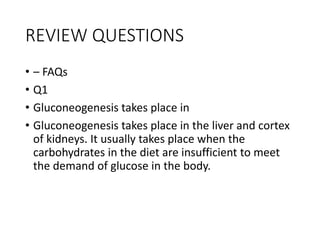 REVIEW QUESTIONS
• – FAQs
• Q1
• Gluconeogenesis takes place in
• Gluconeogenesis takes place in the liver and cortex
of kidneys. It usually takes place when the
carbohydrates in the diet are insufficient to meet
the demand of glucose in the body.
 