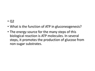 • Q2
• What is the function of ATP in gluconeogenesis?
• The energy source for the many steps of this
biological reaction is ATP molecules. In several
steps, it promotes the production of glucose from
non-sugar substrates.
 
