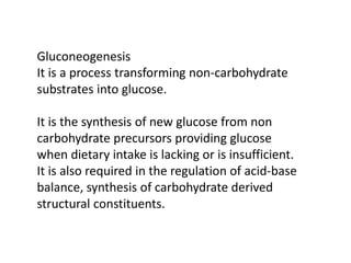 Gluconeogenesis
It is a process transforming non-carbohydrate
substrates into glucose.
It is the synthesis of new glucose from non
carbohydrate precursors providing glucose
when dietary intake is lacking or is insufficient.
It is also required in the regulation of acid-base
balance, synthesis of carbohydrate derived
structural constituents.
 