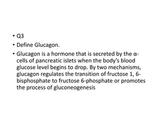 • Q3
• Define Glucagon.
• Glucagon is a hormone that is secreted by the α-
cells of pancreatic islets when the body’s blood
glucose level begins to drop. By two mechanisms,
glucagon regulates the transition of fructose 1, 6-
bisphosphate to fructose 6-phosphate or promotes
the process of gluconeogenesis
 