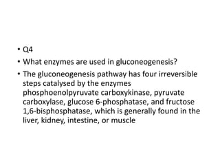 • Q4
• What enzymes are used in gluconeogenesis?
• The gluconeogenesis pathway has four irreversible
steps catalysed by the enzymes
phosphoenolpyruvate carboxykinase, pyruvate
carboxylase, glucose 6-phosphatase, and fructose
1,6-bisphosphatase, which is generally found in the
liver, kidney, intestine, or muscle
 