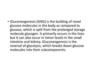 • Gluconeogenesis (GNG) is the building of novel
glucose molecules in the body as compared to
glucose, which is split from the prolonged storage
molecule glycogen. It primarily occurs in the liver,
but it can also occur in minor levels in the small
intestine and kidney. Gluconeogenesis is the
reversal of glycolysis, which breaks down glucose
molecules into their subcomponents.
 