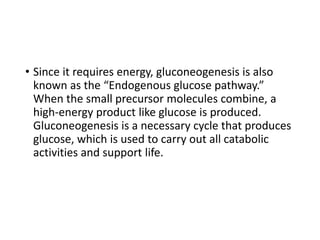• Since it requires energy, gluconeogenesis is also
known as the “Endogenous glucose pathway.”
When the small precursor molecules combine, a
high-energy product like glucose is produced.
Gluconeogenesis is a necessary cycle that produces
glucose, which is used to carry out all catabolic
activities and support life.
 