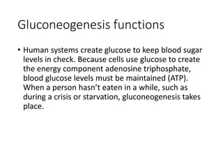 Gluconeogenesis functions
• Human systems create glucose to keep blood sugar
levels in check. Because cells use glucose to create
the energy component adenosine triphosphate,
blood glucose levels must be maintained (ATP).
When a person hasn’t eaten in a while, such as
during a crisis or starvation, gluconeogenesis takes
place.
 