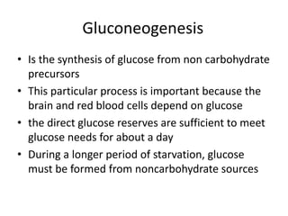 • Is the synthesis of glucose from non carbohydrate
precursors
• This particular process is important because the
brain and red blood cells depend on glucose
• the direct glucose reserves are sufficient to meet
glucose needs for about a day
• During a longer period of starvation, glucose
must be formed from noncarbohydrate sources
Gluconeogenesis
 