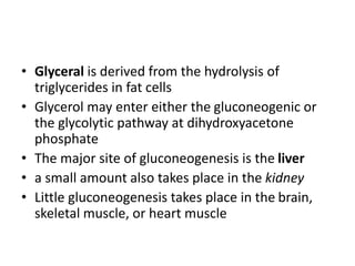 • Glyceral is derived from the hydrolysis of
triglycerides in fat cells
• Glycerol may enter either the gluconeogenic or
the glycolytic pathway at dihydroxyacetone
phosphate
• The major site of gluconeogenesis is the liver
• a small amount also takes place in the kidney
• Little gluconeogenesis takes place in the brain,
skeletal muscle, or heart muscle
 