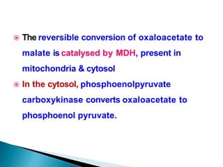  The reversible conversion of oxaloacetate to
malate is catalysed by MDH, present in
mitochondria & cytosol
 In the cytosol, phosphoenolpyruvate
carboxykinase converts oxaloacetate to
phosphoenol pyruvate.
 